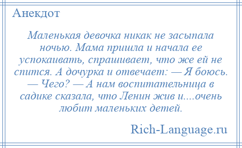 
    Маленькая девочка никак не засыпала ночью. Мама пришла и начала ее успокаивать, спрашивает, что же ей не спится. А дочурка и отвечает: — Я боюсь. — Чего? — А нам воспитательница в садике сказала, что Ленин жив и....очень любит маленьких детей.