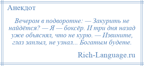 
    Вечером в подворотне: — Закурить не найдётся? — Я — боксёр. И три дня назад уже объяснял, что не курю. — Извините, глаз заплыл, не узнал... Богатым будете.