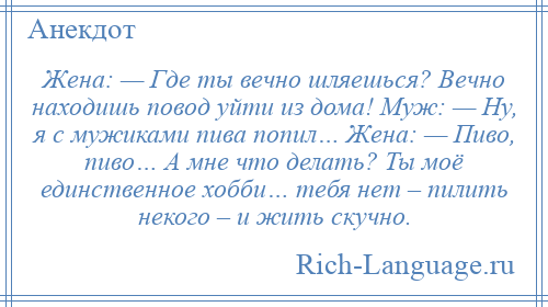 
    Жена: — Где ты вечно шляешься? Вечно находишь повод уйти из дома! Муж: — Ну, я с мужиками пива попил… Жена: — Пиво, пиво… А мне что делать? Ты моё единственное хобби… тебя нет – пилить некого – и жить скучно.