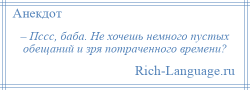 
    – Пссс, баба. Не хочешь немного пустых обещаний и зря потраченного времени?