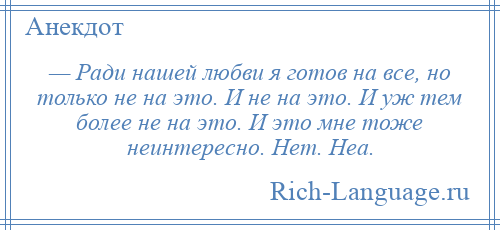 
    — Ради нашей любви я готов на все, но только не на это. И не на это. И уж тем более не на это. И это мне тоже неинтересно. Нет. Неа.