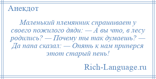 
    Маленький племянник спрашивает у своего пожилого дяди: — А вы что, в лесу родились? — Почему ты так думаешь? — Да папа сказал: — Опять к нам приперся этот старый пень!