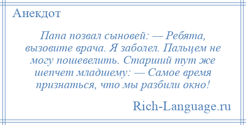 
    Папа позвал сыновей: — Ребята, вызовите врача. Я заболел. Пальцем не могу пошевелить. Старший тут же шепчет младшему: — Самое время признаться, что мы разбили окно!