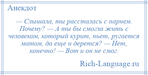 
    — Слышала, ты рассталась с парнем. Почему? — А ты бы смогла жить с человеком, который курит, пьет, ругается матом, да еще и дерется? — Нет, конечно! — Вот и он не смог.