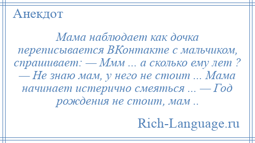
    Мама наблюдает как дочка переписывается ВКонтакте с мальчиком, спрашивает: — Ммм ... а сколько ему лет ? — Не знаю мам, у него не стоит ... Мама начинает истерично смеяться ... — Год рождения не стоит, мам ..