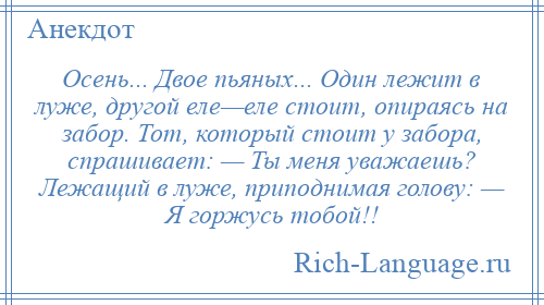 
    Осень... Двое пьяных... Один лежит в луже, другой еле—еле стоит, опираясь на забор. Тот, который стоит у забора, спрашивает: — Ты меня уважаешь? Лежащий в луже, приподнимая голову: — Я горжусь тобой!!