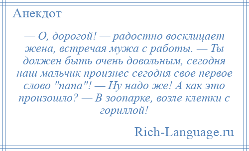 
    — О, дорогой! — радостно восклицает жена, встречая мужа с работы. — Ты должен быть очень довольным, сегодня наш мальчик произнес сегодня свое первое слово папа ! — Ну надо же! А как это произошло? — В зоопарке, возле клетки с гориллой!