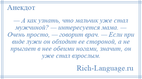 
    — А как узнать, что мальчик уже стал мужчиной? — интересуется мама. — Очень просто, — говорит врач. — Если при виде лужи он обходит ее стороной, а не прыгает в нее обеими ногами, значит, он уже стал взрослым.