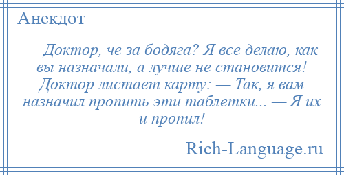 
    — Доктор, че за бодяга? Я все делаю, как вы назначали, а лучше не становится! Доктор листает карту: — Так, я вам назначил пропить эти таблетки... — Я их и пропил!