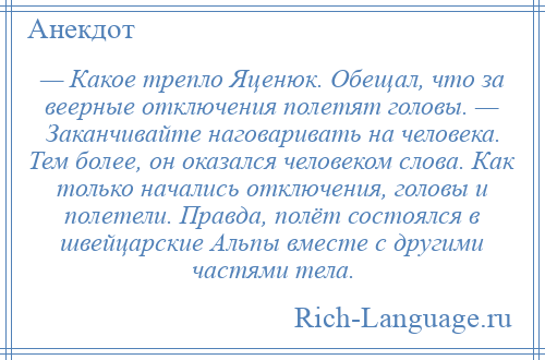 
    — Какое трепло Яценюк. Обещал, что за веерные отключения полетят головы. — Заканчивайте наговаривать на человека. Тем более, он оказался человеком слова. Как только начались отключения, головы и полетели. Правда, полёт состоялся в швейцарские Альпы вместе с другими частями тела.