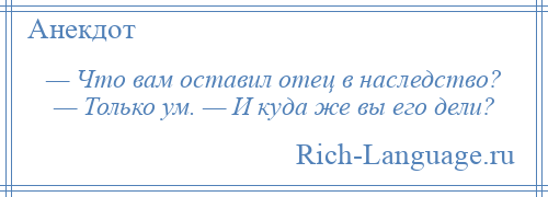 
    — Что вам оставил отец в наследство? — Только ум. — И куда же вы его дели?