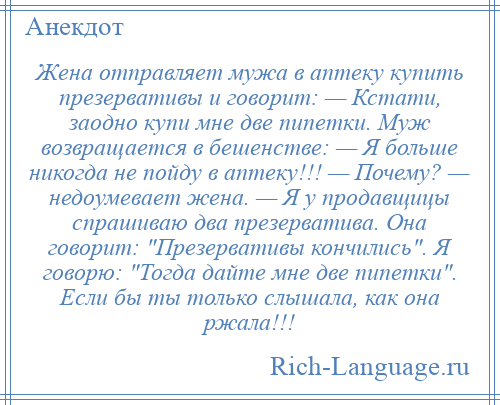 
    Жена отправляет мужа в аптеку купить презервативы и говорит: — Кстати, заодно купи мне две пипетки. Муж возвращается в бешенстве: — Я больше никогда не пойду в аптеку!!! — Почему? — недоумевает жена. — Я у продавщицы спрашиваю два презерватива. Она говорит: Презервативы кончились . Я говорю: Тогда дайте мне две пипетки . Если бы ты только слышала, как она ржала!!!