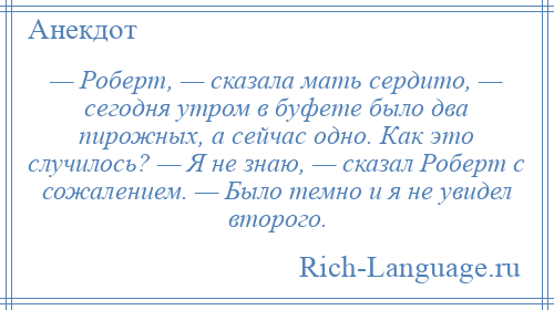 
    — Роберт, — сказала мать сердито, — сегодня утром в буфете было два пирожных, а сейчас одно. Как это случилось? — Я не знаю, — сказал Роберт с сожалением. — Было темно и я не увидел второго.