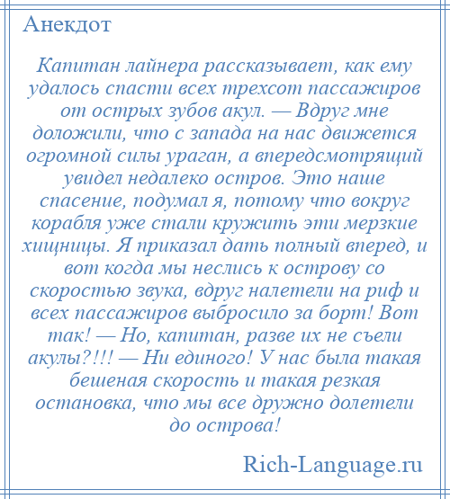 
    Капитан лайнера рассказывает, как ему удалось спасти всех трехсот пассажиров от острых зубов акул. — Вдруг мне доложили, что с запада на нас движется огромной силы ураган, а впередсмотрящий увидел недалеко остров. Это наше спасение, подумал я, потому что вокруг корабля уже стали кружить эти мерзкие хищницы. Я приказал дать полный вперед, и вот когда мы неслись к острову со скоростью звука, вдруг налетели на риф и всех пассажиров выбросило за борт! Вот так! — Но, капитан, разве их не съели акулы?!!! — Ни единого! У нас была такая бешеная скорость и такая резкая остановка, что мы все дружно долетели до острова!