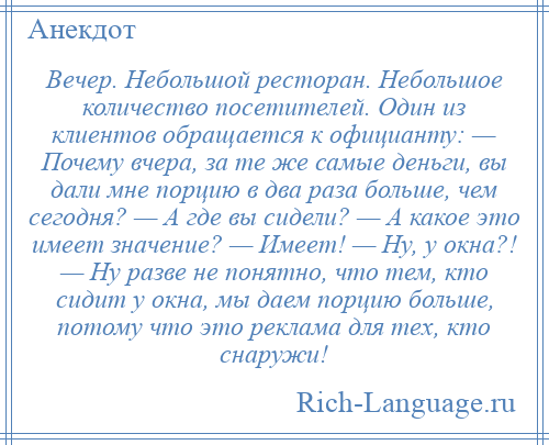 
    Вечер. Небольшой ресторан. Небольшое количество посетителей. Один из клиентов обращается к официанту: — Почему вчера, за те же самые деньги, вы дали мне порцию в два раза больше, чем сегодня? — А где вы сидели? — А какое это имеет значение? — Имеет! — Ну, у окна?! — Ну разве не понятно, что тем, кто сидит у окна, мы даем порцию больше, потому что это реклама для тех, кто снаружи!