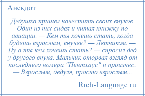 
    Дедушка пришел навестить своих внуков. Один из них сидел и читал книжку по авиации. — Кем ты хочешь стать, когда будешь взрослым, внучек? — Летчиком. — Ну а ты кем хочешь стать? — спросил дед у другого внука. Мальчик оторвал взгляд от последнего номера Пентхаус и произнес: — Взрослым, дедуля, просто взрослым...
