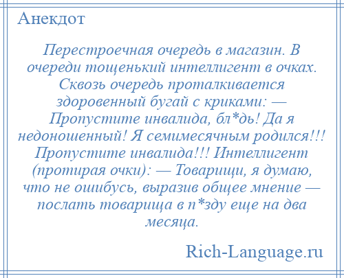 
    Перестроечная очередь в магазин. В очереди тощенький интеллигент в очках. Сквозь очередь проталкивается здоровенный бугай с криками: — Пропустите инвалида, бл*дь! Да я недоношенный! Я семимесячным родился!!! Пропустите инвалида!!! Интеллигент (протирая очки): — Товарищи, я думаю, что не ошибусь, выразив общее мнение — послать товарища в п*зду еще на два месяца.