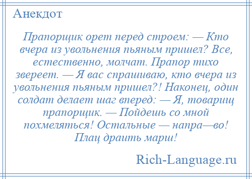 
    Прапорщик орет перед строем: — Кто вчера из увольнения пьяным пришел? Все, естественно, молчат. Прапор тихо звереет. — Я вас спрашиваю, кто вчера из увольнения пьяным пришел?! Наконец, один солдат делает шаг вперед: — Я, товарищ прапорщик. — Пойдешь со мной похмеляться! Остальные — напра—во! Плац драить марш!