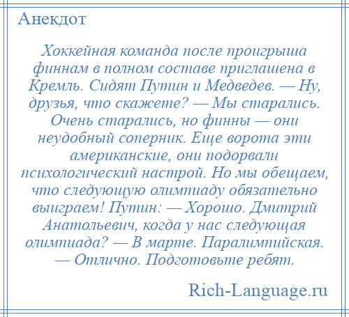
    Хоккейная команда после проигрыша финнам в полном составе приглашена в Кремль. Сидят Путин и Медведев. — Ну, друзья, что скажете? — Мы старались. Очень старались, но финны — они неудобный соперник. Еще ворота эти американские, они подорвали психологический настрой. Но мы обещаем, что следующую олимпиаду обязательно выиграем! Путин: — Хорошо. Дмитрий Анатольевич, когда у нас следующая олимпиада? — В марте. Паралимпийская. — Отлично. Подготовьте ребят.