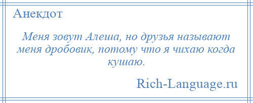 
    Меня зовут Алеша, но друзья называют меня дробовик, потому что я чихаю когда кушаю.