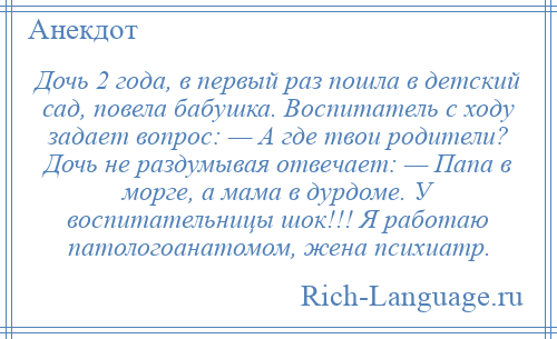 
    Дочь 2 года, в первый раз пошла в детский сад, повела бабушка. Воспитатель с ходу задает вопрос: — А где твои родители? Дочь не раздумывая отвечает: — Папа в морге, а мама в дурдоме. У воспитательницы шок!!! Я работаю патологоанатомом, жена психиатр.