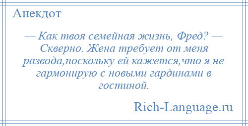 
    — Как твоя семейная жизнь, Фред? — Скверно. Жена требует от меня развода,поскольку ей кажется,что я не гармонирую с новыми гардинами в гостиной.