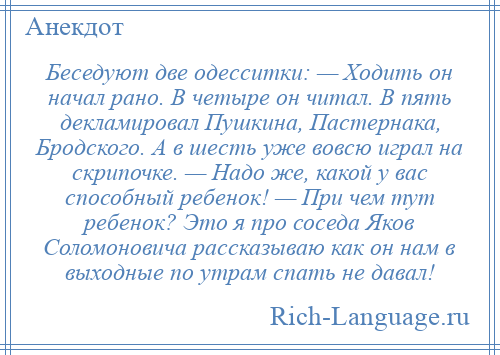 
    Беседуют две одесситки: — Ходить он начал рано. В четыре он читал. В пять декламировал Пушкина, Пастернака, Бродского. А в шесть уже вовсю играл на скрипочке. — Надо же, какой у вас способный ребенок! — При чем тут ребенок? Это я про соседа Яков Соломоновича рассказываю как он нам в выходные по утрам спать не давал!