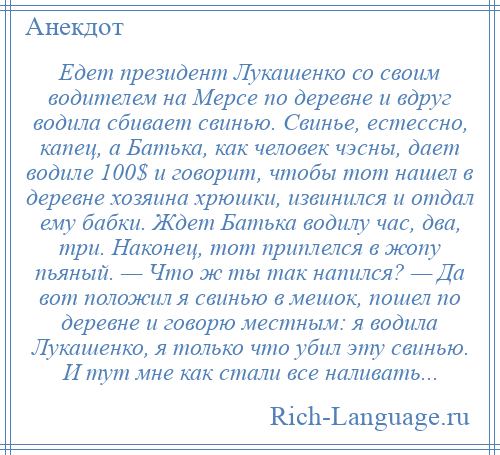 
    Едет президент Лукашенко со своим водителем на Мерсе по деревне и вдруг водила сбивает свинью. Свинье, естессно, капец, а Батька, как человек чэсны, дает водиле 100$ и говорит, чтобы тот нашел в деревне хозяина хрюшки, извинился и отдал ему бабки. Ждет Батька водилу час, два, три. Наконец, тот приплелся в жопу пьяный. — Что ж ты так напился? — Да вот положил я свинью в мешок, пошел по деревне и говорю местным: я водила Лукашенко, я только что убил эту свинью. И тут мне как стали все наливать...
