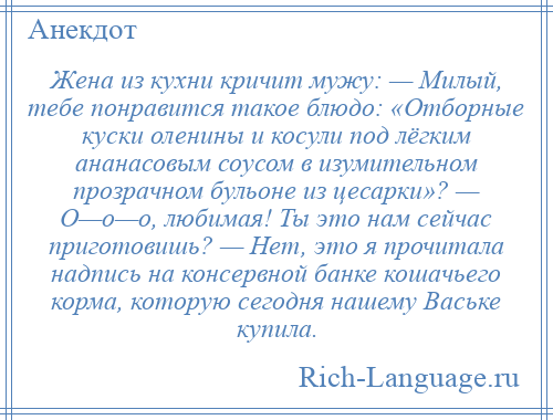 
    Жена из кухни кричит мужу: — Милый, тебе понравится такое блюдо: «Отборные куски оленины и косули под лёгким ананасовым соусом в изумительном прозрачном бульоне из цесарки»? — О—о—о, любимая! Ты это нам сейчас приготовишь? — Нет, это я прочитала надпись на консервной банке кошачьего корма, которую сегодня нашему Ваське купила.