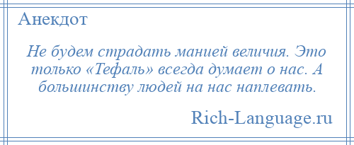
    Не будем страдать манией величия. Это только «Тефаль» всегда думает о нас. А большинству людей на нас наплевать.