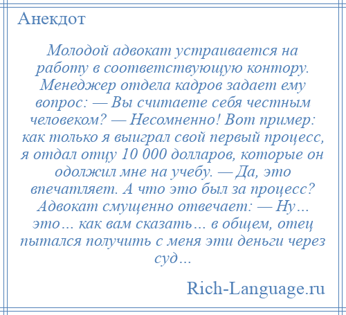 
    Молодой адвокат устраивается на работу в соответствующую контору. Менеджер отдела кадров задает ему вопрос: — Вы считаете себя честным человеком? — Несомненно! Вот пример: как только я выиграл свой первый процесс, я отдал отцу 10 000 долларов, которые он одолжил мне на учебу. — Да, это впечатляет. А что это был за процесс? Адвокат смущенно отвечает: — Ну… это… как вам сказать… в общем, отец пытался получить с меня эти деньги через суд…