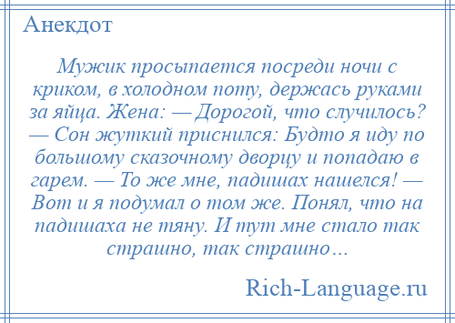 
    Мужик просыпается посреди ночи с криком, в холодном поту, держась руками за яйца. Жена: — Дорогой, что случилось? — Сон жуткий приснился: Будто я иду по большому сказочному дворцу и попадаю в гарем. — То же мне, падишах нашелся! — Вот и я подумал о том же. Понял, что на падишаха не тяну. И тут мне стало так страшно, так страшно…