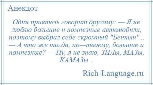 
    Один приятель говорит другому: — Я не люблю большие и помпезные автомобили, поэтому выбрал себе скромный Бентли ... — А что же тогда, по—твоему, большие и помпезные? — Ну, я не знаю, ЗИЛы, МАЗы, КАМАЗы...