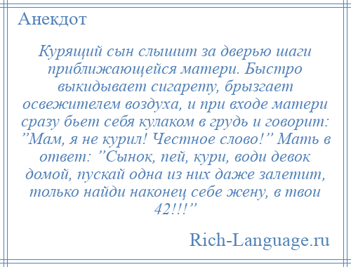 
    Курящий сын слышит за дверью шаги приближающейся матери. Быстро выкидывает сигарету, брызгает освежителем воздуха, и при входе матери сразу бьет себя кулаком в грудь и говорит: ”Мам, я не курил! Честное слово!” Мать в ответ: ”Сынок, пей, кури, води девок домой, пускай одна из них даже залетит, только найди наконец себе жену, в твои 42!!!”