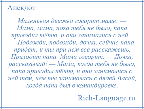 
    Маленькая девочка говорит маме: — Мама, мама, пока тебя не было, папа приводил тётю, и они занимались с ней... — Подожди, подожди, дочка, сейчас папа придёт, и ты при нём всё расскажешь. Приходит папа. Мама говорит: — Дочка, рассказывай! — Мама, когда тебя не было, папа приводил тётю, и они занимались с ней тем, чем ты занималась с дядей Васей, когда папа был в командировке.