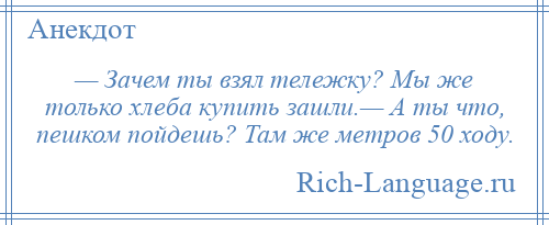 
    — Зачем ты взял тележку? Мы же только хлеба купить зашли.— А ты что, пешком пойдешь? Там же метров 50 ходу.