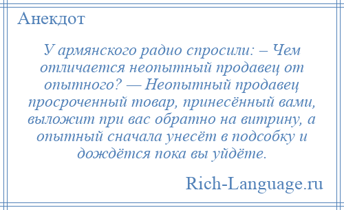 
    У армянского радио спросили: – Чем отличается неопытный продавец от опытного? — Неопытный продавец просроченный товар, принесённый вами, выложит при вас обратно на витрину, а опытный сначала унесёт в подсобку и дождётся пока вы уйдёте.