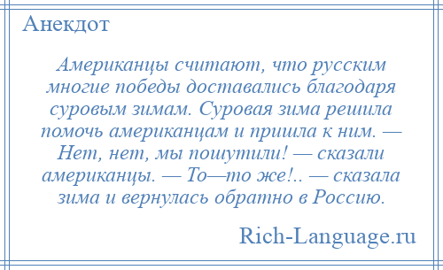 
    Американцы считают, что русским многие победы доставались благодаря суровым зимам. Суровая зима решила помочь американцам и пришла к ним. — Нет, нет, мы пошутили! — сказали американцы. — То—то же!.. — сказала зима и вернулась обратно в Россию.