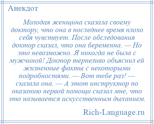 
    Молодая женщина сказала своему доктору, что она в последнее время плохо себя чувствует. После обследования доктор сказал, что она беременна. — Но это невозможно. Я никогда не была с мужчиной! Доктор терпеливо объяснил ей жизненные факты с некоторыми подробностями. — Вот тебе раз! — сказала она. — А этот инструктор по оказанию первой помощи сказал мне, что это называется искусственным дыханием.