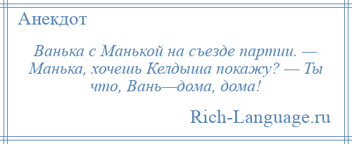 
    Ванька с Манькой на съезде партии. — Манька, хочешь Келдыша покажу? — Ты что, Вань—дома, дома!