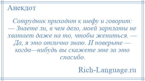 
    Сотрудник приходит к шефу и говорит: — Знаете ли, в чем дело, моей зарплаты не хватает даже на то, чтобы жениться. — Да, я это отлично знаю. И поверьте — когда—нибудь вы скажете мне за это спасибо.