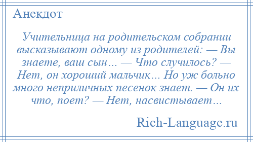 
    Учительница на родительском собрании высказывают одному из родителей: — Вы знаете, ваш сын… — Что случилось? — Нет, он хороший мальчик… Но уж больно много неприличных песенок знает. — Он их что, поет? — Нет, насвистывает…