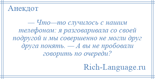 
    — Что—то случилось с нашим телефоном: я разговаривала со своей подругой и мы совершенно не могли друг друга понять. — А вы не пробовали говорить по очереди?