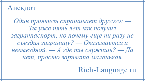 
    Один приятель спрашивает другого: — Ты уже пять лет как получил загранпаспорт, но почему еще ни разу не съездил заграницу? — Оказывается я невыездной. — А где ты служишь? — Да нет, просто зарплата маленькая.
