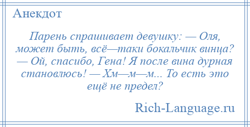 
    Парень спрашивает девушку: — Оля, может быть, всё—таки бокальчик винца? — Ой, спасибо, Гена! Я после вина дурная становлюсь! — Хм—м—м... То есть это ещё не предел?
