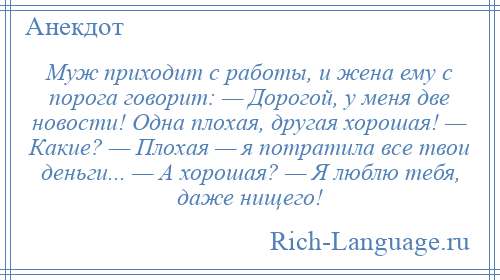 
    Муж приходит с работы, и жена ему с порога говорит: — Дорогой, у меня две новости! Одна плохая, другая хорошая! — Какие? — Плохая — я потратила все твои деньги... — А хорошая? — Я люблю тебя, даже нищего!