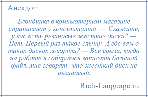
    Блондинка в компьютерном магазине спрашивает у консультанта: — Скажите, у вас есть резиновые жесткие диски? — Нет. Первый раз такое слышу. А где вам о таких дисках говорили? — Все время, когда на работе я собираюсь записать большой файл, мне говорят, что жесткий диск не резиновый.