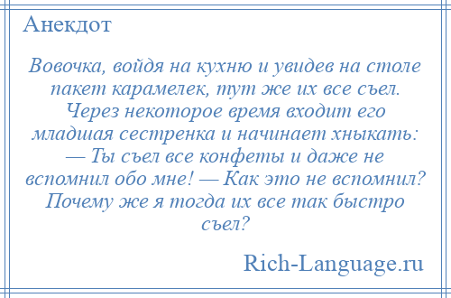 
    Вовочка, войдя на кухню и увидев на столе пакет карамелек, тут же их все съел. Через некоторое время входит его младшая сестренка и начинает хныкать: — Ты съел все конфеты и даже не вспомнил обо мне! — Как это не вспомнил? Почему же я тогда их все так быстро съел?