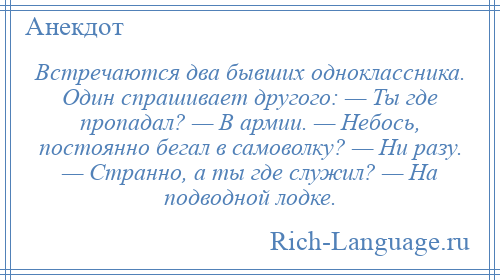 
    Встречаются два бывших одноклассника. Один спрашивает другого: — Ты где пропадал? — В армии. — Небось, постоянно бегал в самоволку? — Ни разу. — Странно, а ты где служил? — На подводной лодке.