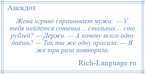 
    Жена игриво спрашивает мужа: — У тебя найдётся сотенка… стольник… сто рублей? — Держи. — А почему всего одну даёшь? — Так ты же одну просила. — Я же три раза повторила.